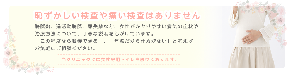 恥ずかしい検査や痛い検査はありません 膀胱炎、過活動膀胱、尿失禁など、女性がかかりやすい病気の症状や治療方法について、丁寧な説明を心がけています。「この程度なら我慢できる」、「年齢だから仕方がない」と考えずお気軽にご相談ください。